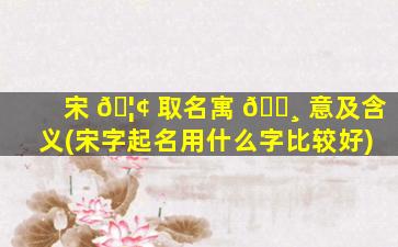宋 🦢 取名寓 🕸 意及含义(宋字起名用什么字比较好)